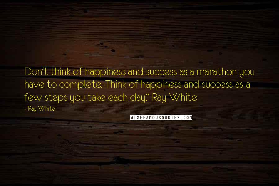 Ray White Quotes: Don't think of happiness and success as a marathon you have to complete. Think of happiness and success as a few steps you take each day." Ray White