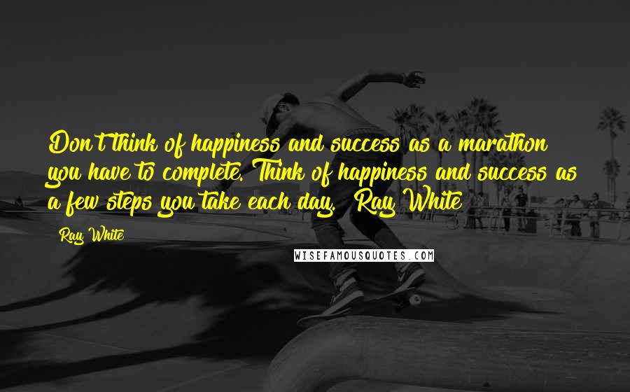 Ray White Quotes: Don't think of happiness and success as a marathon you have to complete. Think of happiness and success as a few steps you take each day." Ray White