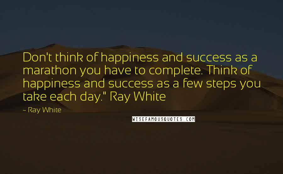 Ray White Quotes: Don't think of happiness and success as a marathon you have to complete. Think of happiness and success as a few steps you take each day." Ray White