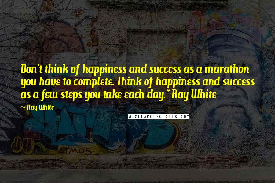 Ray White Quotes: Don't think of happiness and success as a marathon you have to complete. Think of happiness and success as a few steps you take each day." Ray White