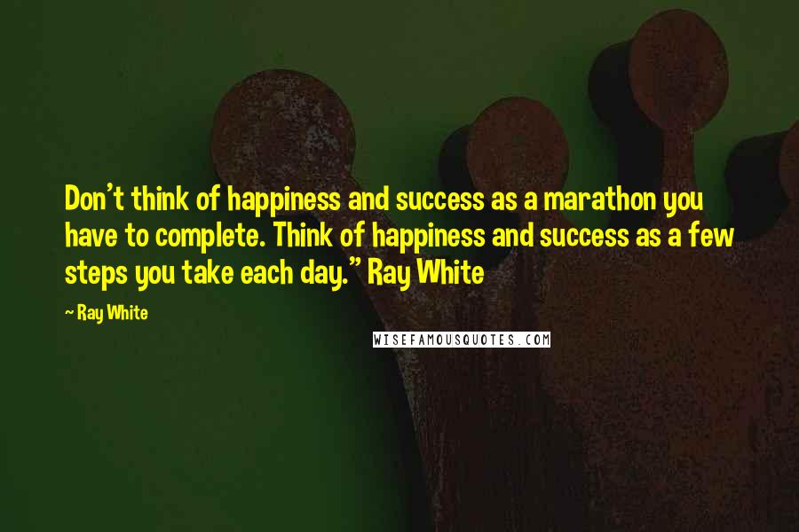 Ray White Quotes: Don't think of happiness and success as a marathon you have to complete. Think of happiness and success as a few steps you take each day." Ray White