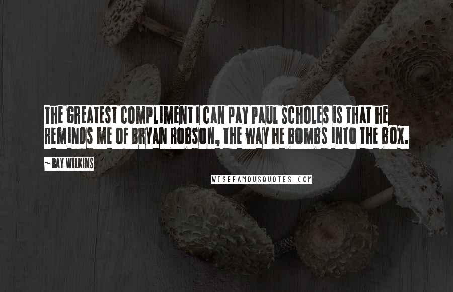 Ray Wilkins Quotes: The greatest compliment I can pay Paul Scholes is that he reminds me of Bryan Robson, the way he bombs into the box.