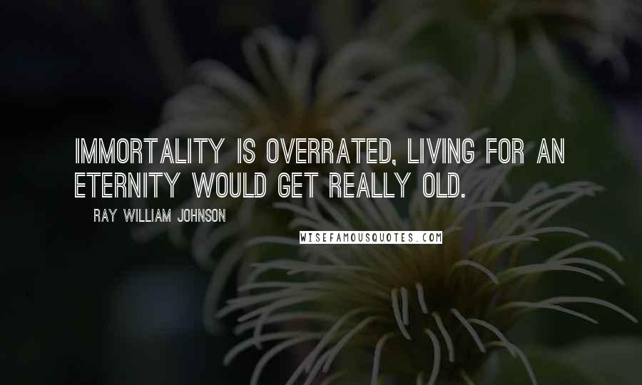 Ray William Johnson Quotes: Immortality is overrated, living for an eternity would get really old.