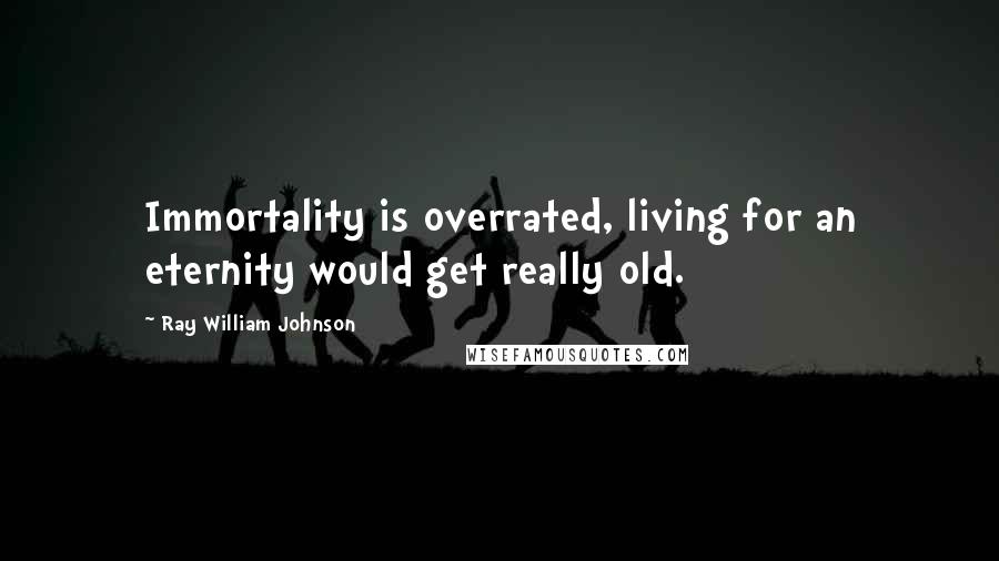 Ray William Johnson Quotes: Immortality is overrated, living for an eternity would get really old.