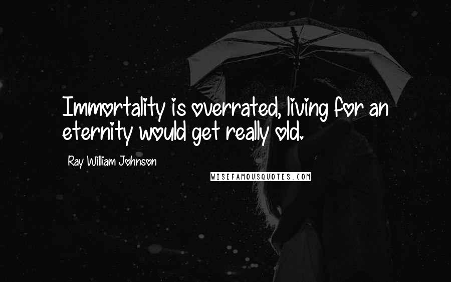 Ray William Johnson Quotes: Immortality is overrated, living for an eternity would get really old.