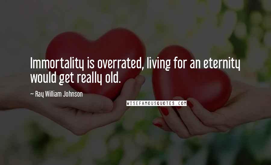 Ray William Johnson Quotes: Immortality is overrated, living for an eternity would get really old.
