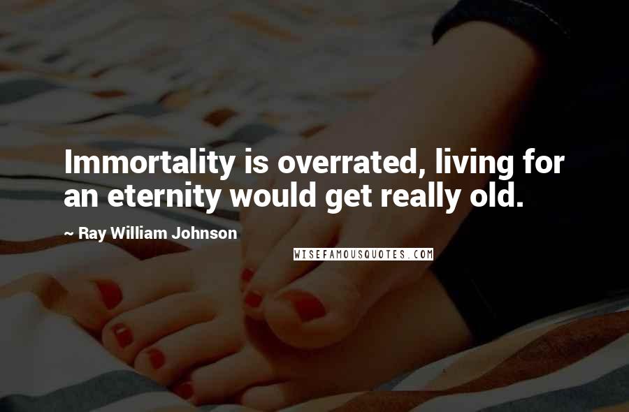 Ray William Johnson Quotes: Immortality is overrated, living for an eternity would get really old.