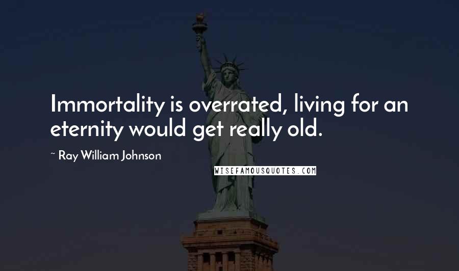 Ray William Johnson Quotes: Immortality is overrated, living for an eternity would get really old.