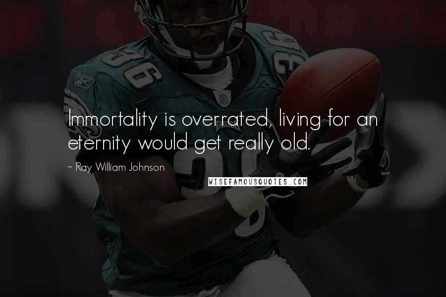 Ray William Johnson Quotes: Immortality is overrated, living for an eternity would get really old.