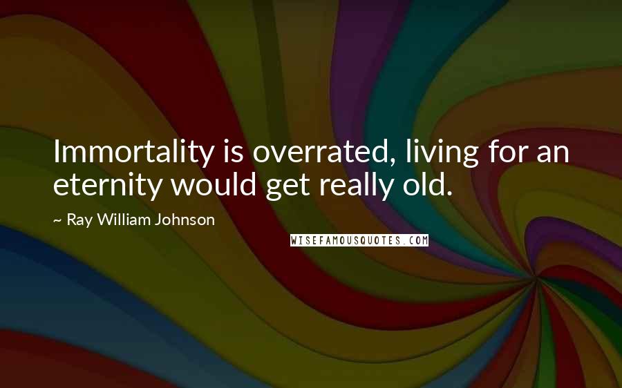 Ray William Johnson Quotes: Immortality is overrated, living for an eternity would get really old.