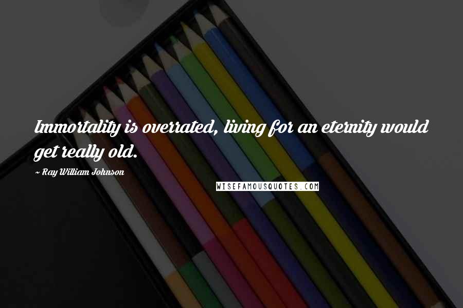 Ray William Johnson Quotes: Immortality is overrated, living for an eternity would get really old.