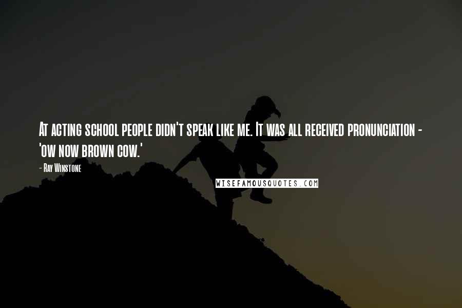 Ray Winstone Quotes: At acting school people didn't speak like me. It was all received pronunciation - 'ow now brown cow.'