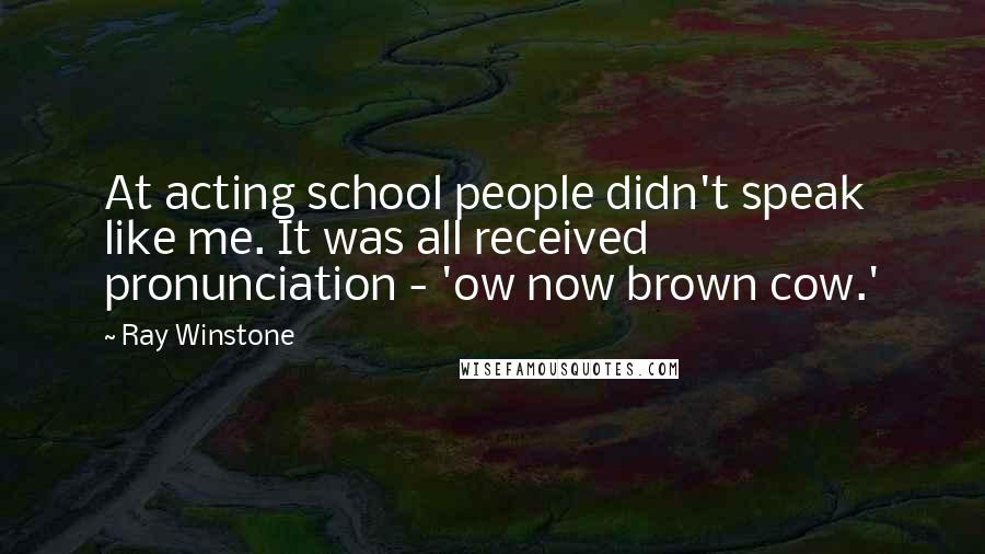 Ray Winstone Quotes: At acting school people didn't speak like me. It was all received pronunciation - 'ow now brown cow.'