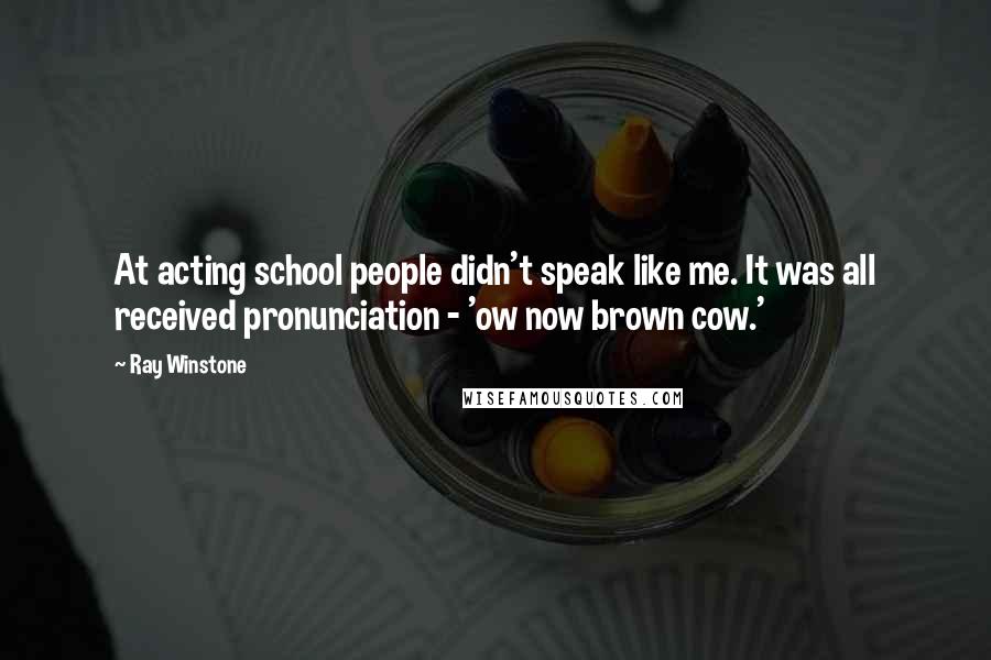 Ray Winstone Quotes: At acting school people didn't speak like me. It was all received pronunciation - 'ow now brown cow.'