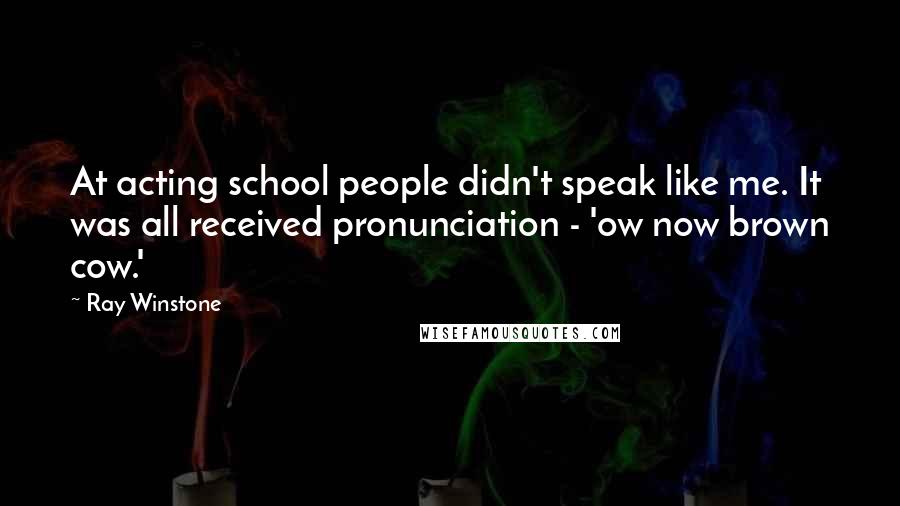 Ray Winstone Quotes: At acting school people didn't speak like me. It was all received pronunciation - 'ow now brown cow.'