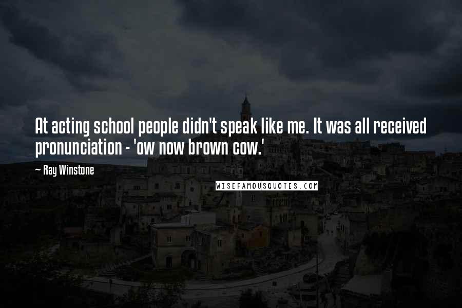 Ray Winstone Quotes: At acting school people didn't speak like me. It was all received pronunciation - 'ow now brown cow.'