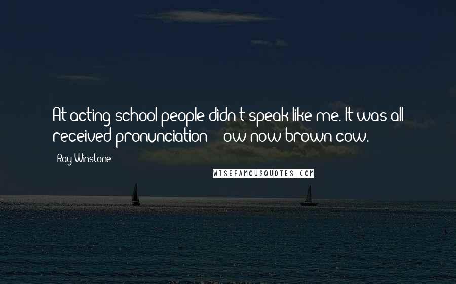 Ray Winstone Quotes: At acting school people didn't speak like me. It was all received pronunciation - 'ow now brown cow.'