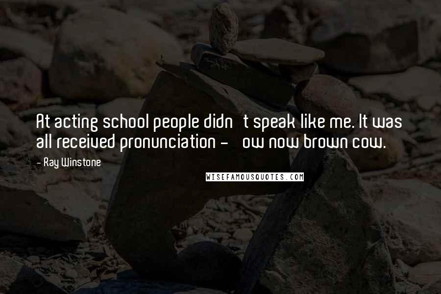 Ray Winstone Quotes: At acting school people didn't speak like me. It was all received pronunciation - 'ow now brown cow.'