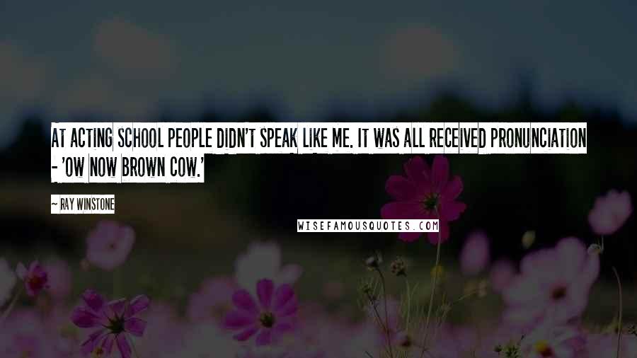 Ray Winstone Quotes: At acting school people didn't speak like me. It was all received pronunciation - 'ow now brown cow.'
