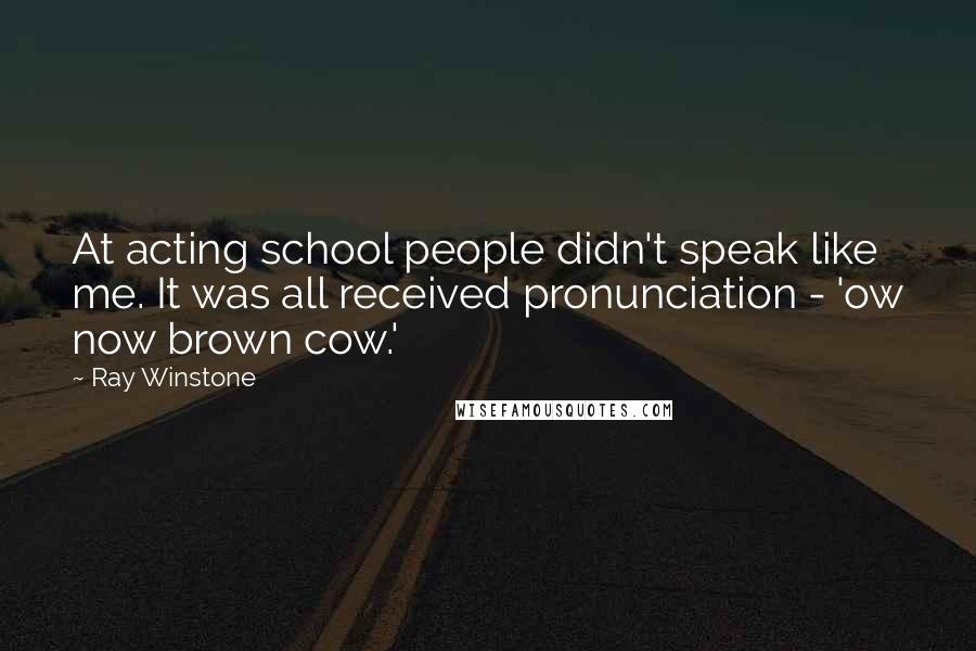 Ray Winstone Quotes: At acting school people didn't speak like me. It was all received pronunciation - 'ow now brown cow.'