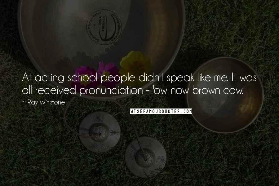 Ray Winstone Quotes: At acting school people didn't speak like me. It was all received pronunciation - 'ow now brown cow.'