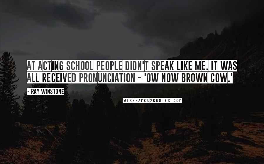 Ray Winstone Quotes: At acting school people didn't speak like me. It was all received pronunciation - 'ow now brown cow.'