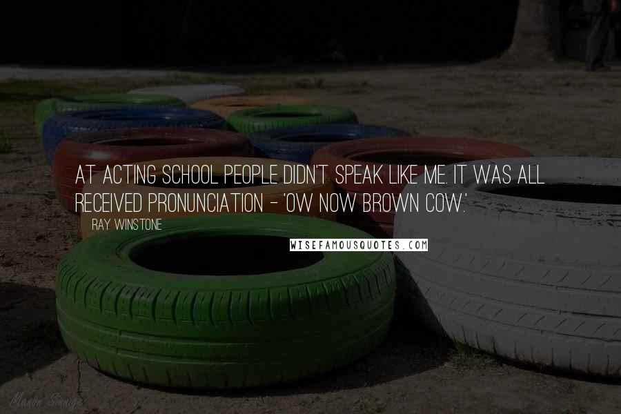 Ray Winstone Quotes: At acting school people didn't speak like me. It was all received pronunciation - 'ow now brown cow.'