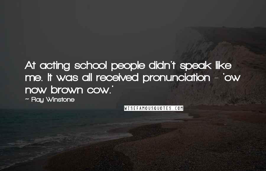 Ray Winstone Quotes: At acting school people didn't speak like me. It was all received pronunciation - 'ow now brown cow.'