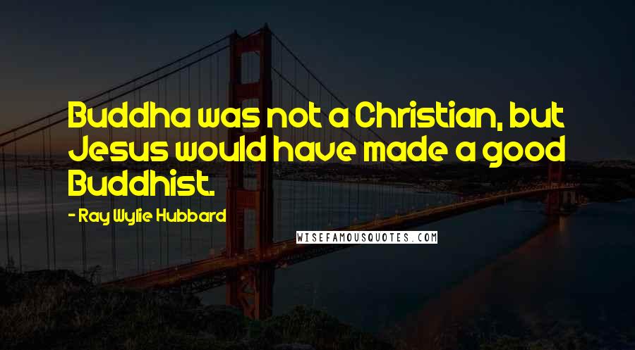 Ray Wylie Hubbard Quotes: Buddha was not a Christian, but Jesus would have made a good Buddhist.