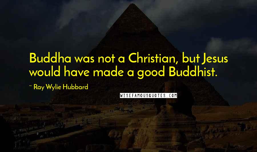 Ray Wylie Hubbard Quotes: Buddha was not a Christian, but Jesus would have made a good Buddhist.