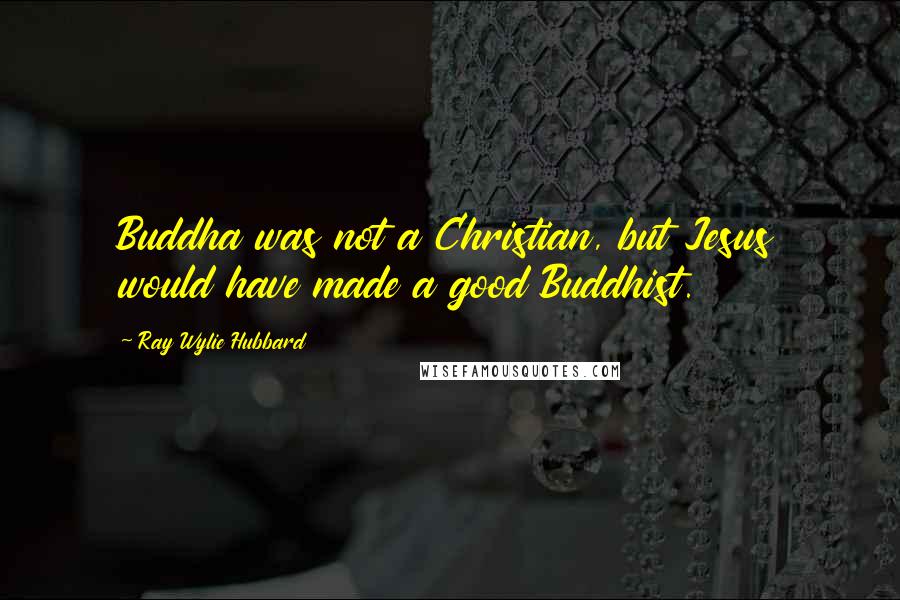 Ray Wylie Hubbard Quotes: Buddha was not a Christian, but Jesus would have made a good Buddhist.