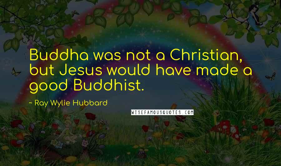 Ray Wylie Hubbard Quotes: Buddha was not a Christian, but Jesus would have made a good Buddhist.