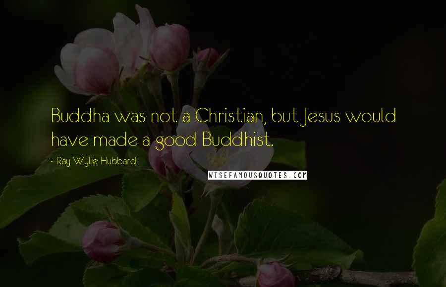 Ray Wylie Hubbard Quotes: Buddha was not a Christian, but Jesus would have made a good Buddhist.