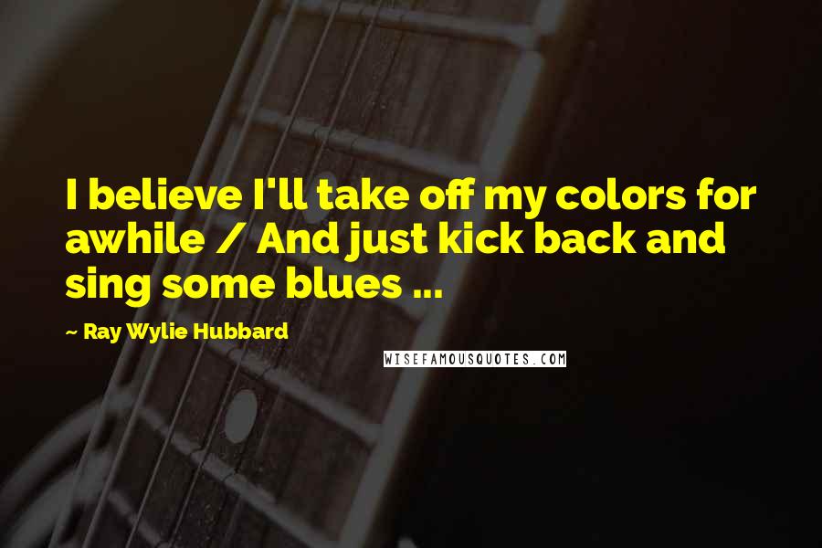 Ray Wylie Hubbard Quotes: I believe I'll take off my colors for awhile / And just kick back and sing some blues ...