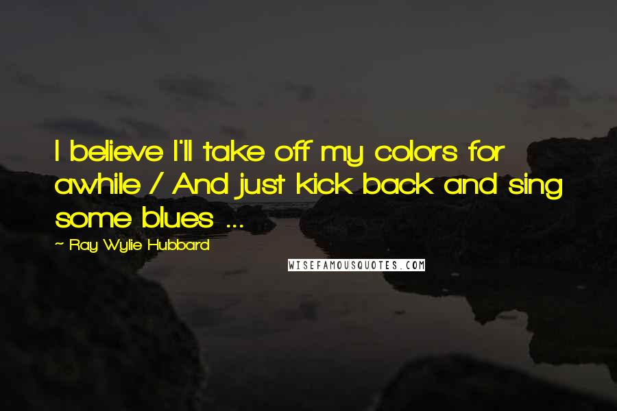 Ray Wylie Hubbard Quotes: I believe I'll take off my colors for awhile / And just kick back and sing some blues ...