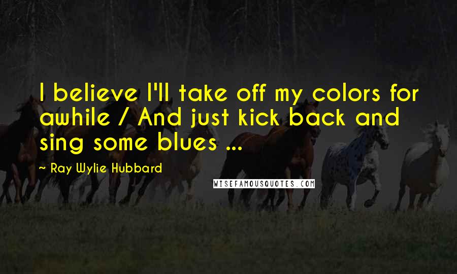 Ray Wylie Hubbard Quotes: I believe I'll take off my colors for awhile / And just kick back and sing some blues ...