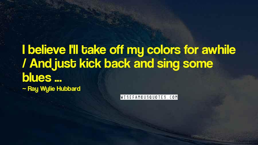 Ray Wylie Hubbard Quotes: I believe I'll take off my colors for awhile / And just kick back and sing some blues ...