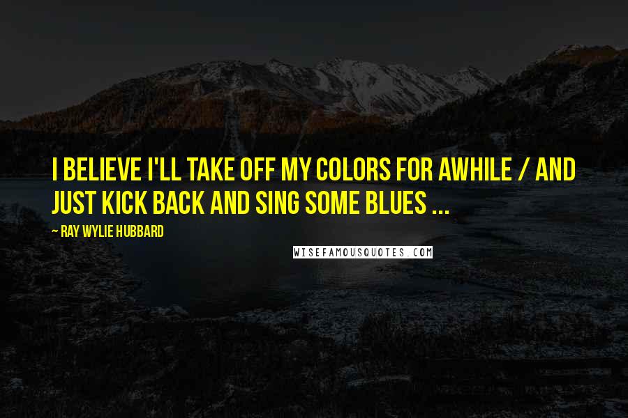 Ray Wylie Hubbard Quotes: I believe I'll take off my colors for awhile / And just kick back and sing some blues ...
