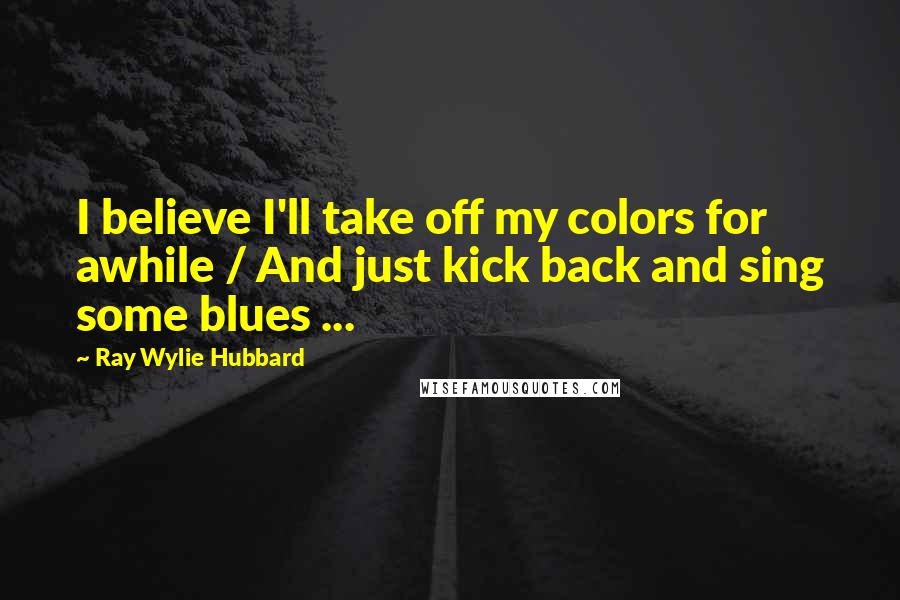 Ray Wylie Hubbard Quotes: I believe I'll take off my colors for awhile / And just kick back and sing some blues ...