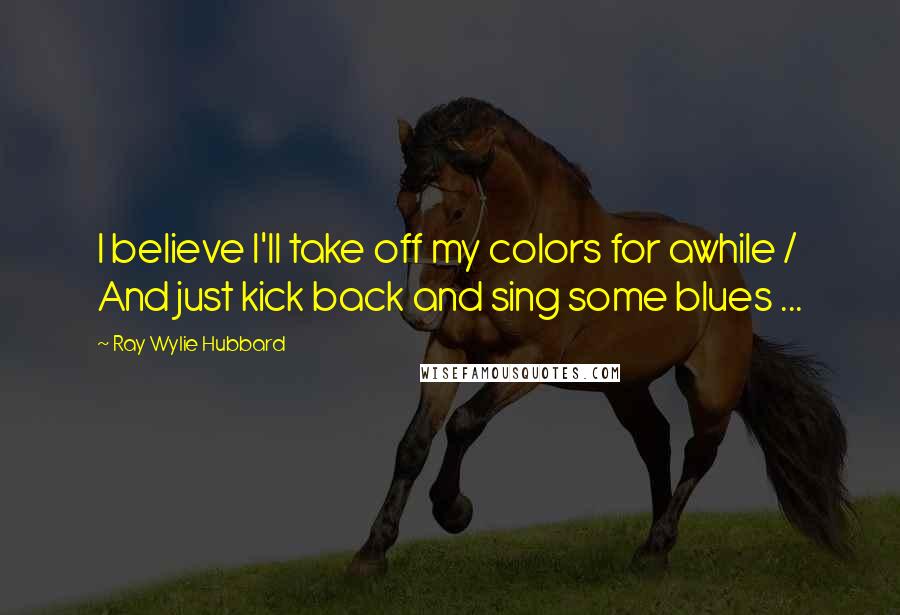 Ray Wylie Hubbard Quotes: I believe I'll take off my colors for awhile / And just kick back and sing some blues ...