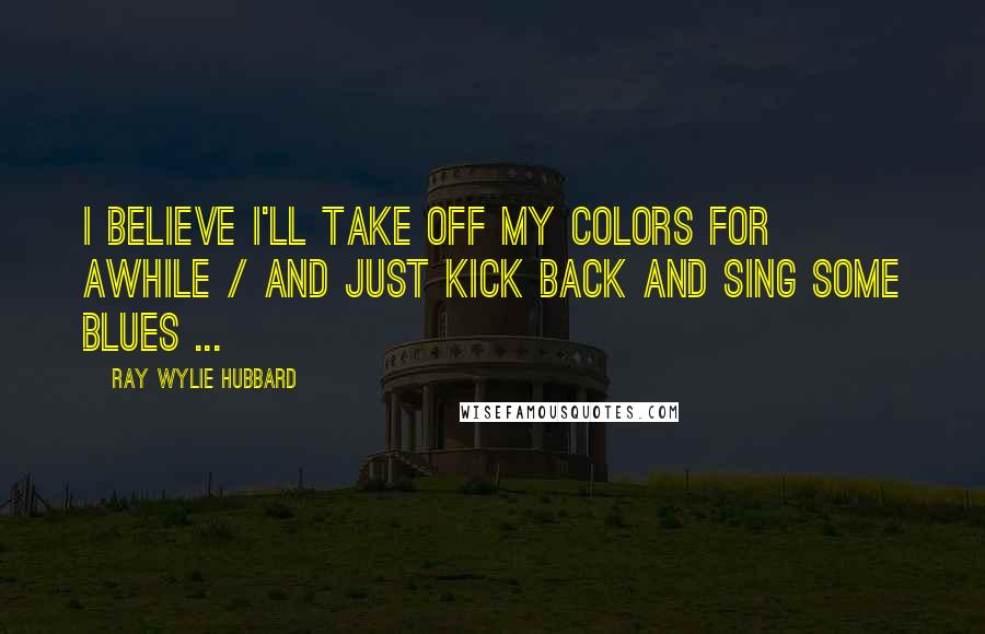 Ray Wylie Hubbard Quotes: I believe I'll take off my colors for awhile / And just kick back and sing some blues ...