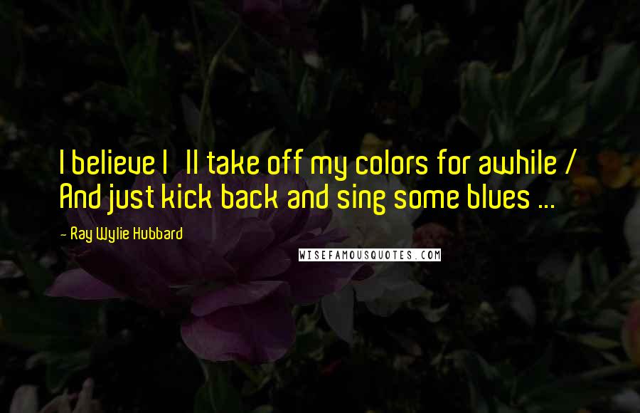 Ray Wylie Hubbard Quotes: I believe I'll take off my colors for awhile / And just kick back and sing some blues ...