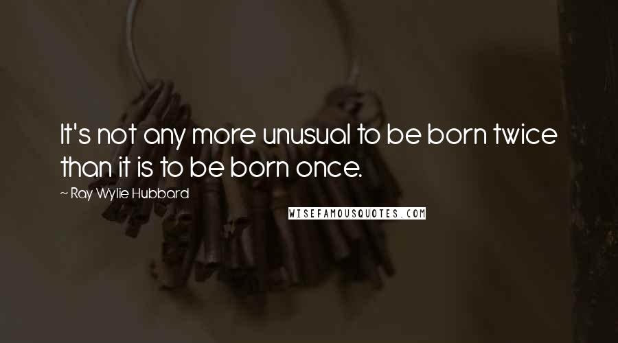 Ray Wylie Hubbard Quotes: It's not any more unusual to be born twice than it is to be born once.