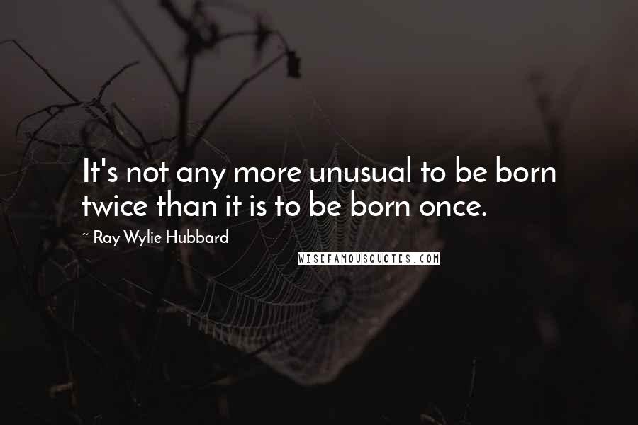 Ray Wylie Hubbard Quotes: It's not any more unusual to be born twice than it is to be born once.