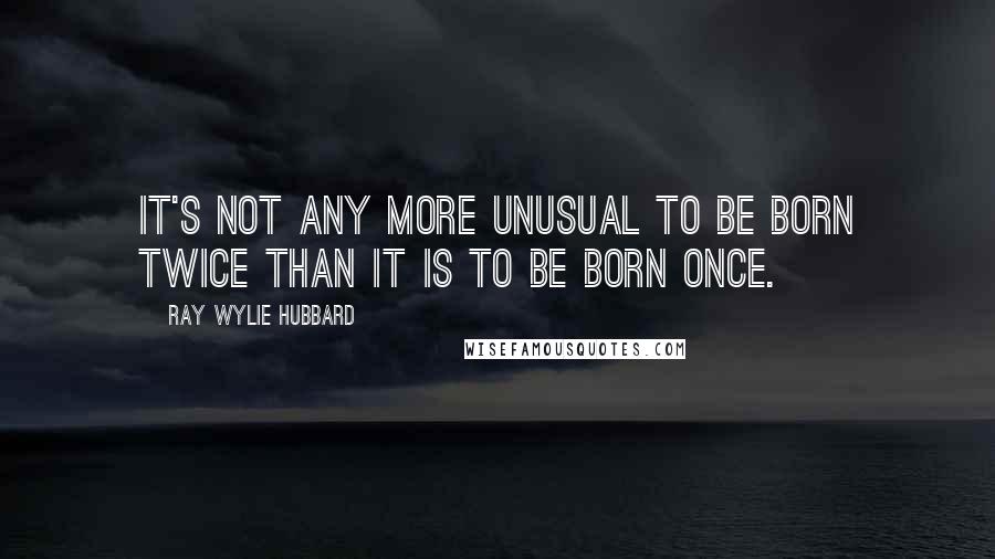 Ray Wylie Hubbard Quotes: It's not any more unusual to be born twice than it is to be born once.