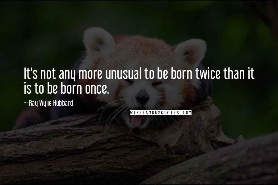 Ray Wylie Hubbard Quotes: It's not any more unusual to be born twice than it is to be born once.