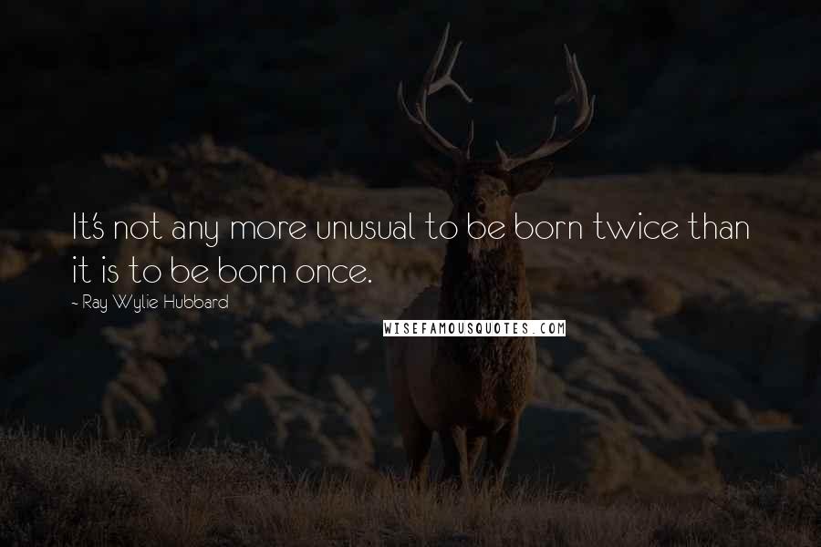 Ray Wylie Hubbard Quotes: It's not any more unusual to be born twice than it is to be born once.