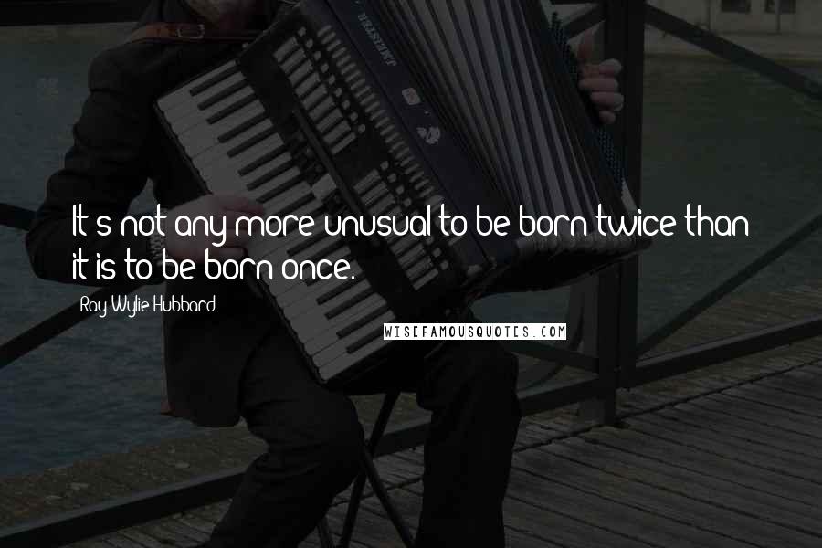 Ray Wylie Hubbard Quotes: It's not any more unusual to be born twice than it is to be born once.