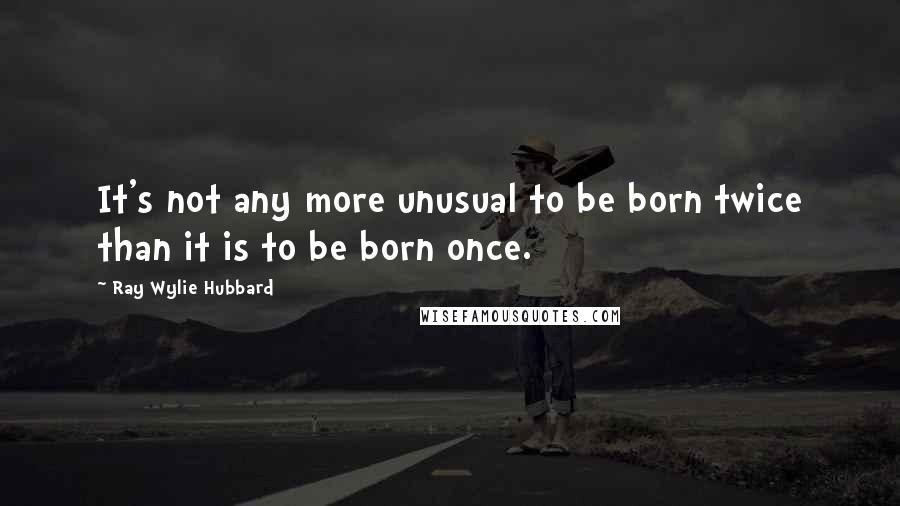 Ray Wylie Hubbard Quotes: It's not any more unusual to be born twice than it is to be born once.