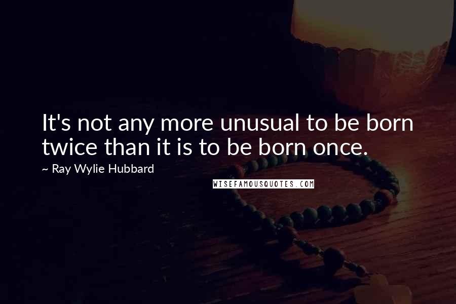 Ray Wylie Hubbard Quotes: It's not any more unusual to be born twice than it is to be born once.